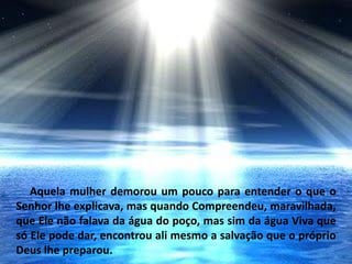 Aquela mulher demorou um pouco para entender o que o
Senhor lhe explicava, mas quando Compreendeu, maravilhada,
que Ele não falava da água do poço, mas sim da água Viva que
só Ele pode dar, encontrou ali mesmo a salvação que o próprio
Deus lhe preparou.
 
