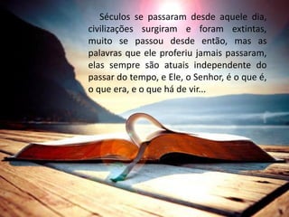 Séculos se passaram desde aquele dia,
civilizações surgiram e foram extintas,
muito se passou desde então, mas as
palavras que ele proferiu jamais passaram,
elas sempre são atuais independente do
passar do tempo, e Ele, o Senhor, é o que é,
o que era, e o que há de vir...
 
