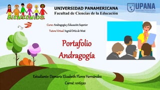 Portafolio
Andragogía
Estudiante: Damaris ElizabethFlores Hernández
Carné: 1016520
UNIVERSIDAD PANAMERICANA
Facultad de Ciencias de la Educación
Curso:Andragogíay EducaciónSuperior
TutoraVirtual:IngridOrtizde West
 