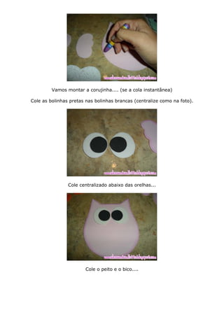 Vamos montar a corujinha.... (se a cola instantânea)
Cole as bolinhas pretas nas bolinhas brancas (centralize como na foto).
Cole centralizado abaixo das orelhas...
Cole o peito e o bico....
 