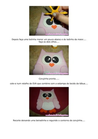 Depois faça uma bolinha menor um pouco abaixo e do ladinho da maior....
faça os dois olhos....
Corujinha pronta.....
cole-a num retalho de EVA que combine com a estampa do tecido da tábua....
Recorte deixando uma beiradinha e reguindo o contorno da corujinha....
 