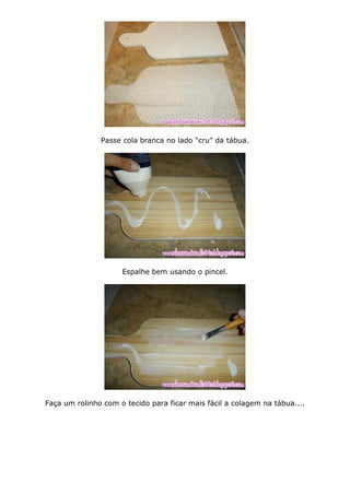 Passe cola branca no lado "cru" da tábua.
Espalhe bem usando o pincel.
Faça um rolinho com o tecido para ficar mais fácil a colagem na tábua....
 