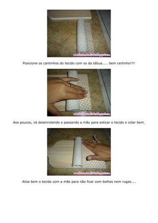 Posicione os cantinhos do tecido com os da tábua..... bem certinho!!!!
Aos poucos, vá desenrolando e passando a mão para esticar o tecido e colar bem.
Alise bem o tecido com a mãe para não ficar com bolhas nem rugas....
 