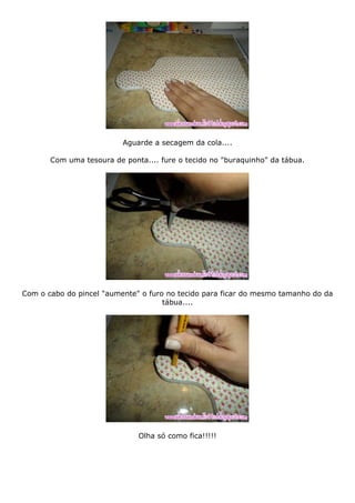 Aguarde a secagem da cola....
Com uma tesoura de ponta.... fure o tecido no "buraquinho" da tábua.
Com o cabo do pincel "aumente" o furo no tecido para ficar do mesmo tamanho do da
tábua....
Olha só como fica!!!!!
 