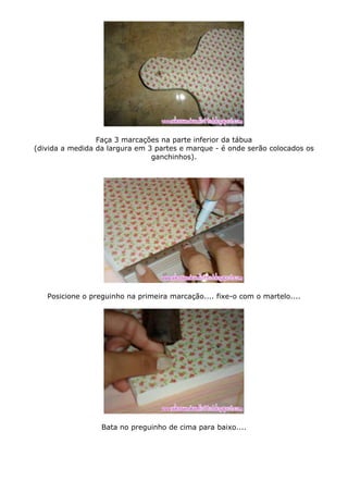 Faça 3 marcações na parte inferior da tábua
(divida a medida da largura em 3 partes e marque - é onde serão colocados os
ganchinhos).
Posicione o preguinho na primeira marcação.... fixe-o com o martelo....
Bata no preguinho de cima para baixo....
 