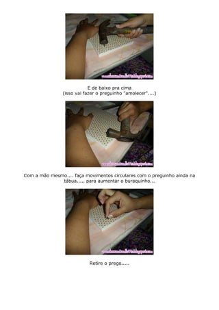 E de baixo pra cima
(isso vai fazer o preguinho "amolecer"....)
Com a mão mesmo.... faça movimentos circulares com o preguinho ainda na
tábua..... para aumentar o buraquinho...
Retire o prego.....
 