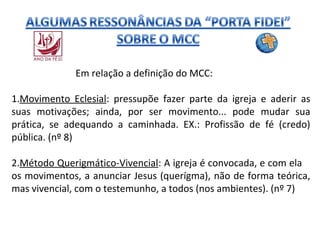 Em relação a definição do MCC:
1.Movimento Eclesial: pressupõe fazer parte da igreja e aderir as
suas motivações; ainda, por ser movimento... pode mudar sua
prática, se adequando a caminhada. EX.: Profissão de fé (credo)
pública. (nº 8)
2.Método Querigmático-Vivencial: A igreja é convocada, e com ela
os movimentos, a anunciar Jesus (querígma), não de forma teórica,
mas vivencial, com o testemunho, a todos (nos ambientes). (nº 7)

 