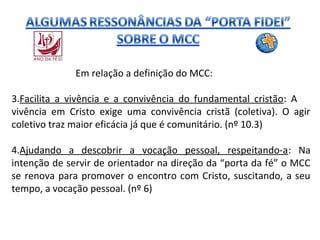 Em relação a definição do MCC:
3.Facilita a vivência e a convivência do fundamental cristão: A
vivência em Cristo exige uma convivência cristã (coletiva). O agir
coletivo traz maior eficácia já que é comunitário. (nº 10.3)
4.Ajudando a descobrir a vocação pessoal, respeitando-a: Na
intenção de servir de orientador na direção da “porta da fé” o MCC
se renova para promover o encontro com Cristo, suscitando, a seu
tempo, a vocação pessoal. (nº 6)

 