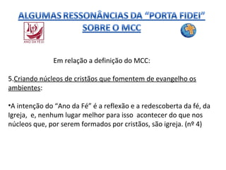 Em relação a definição do MCC:
5.Criando núcleos de cristãos que fomentem de evangelho os
ambientes:
•A intenção do “Ano da Fé” é a reflexão e a redescoberta da fé, da
Igreja, e, nenhum lugar melhor para isso acontecer do que nos
núcleos que, por serem formados por cristãos, são igreja. (nº 4)

 