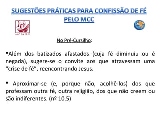 No Pré-Cursilho:
Pré-Cursilho

Além dos batizados afastados (cuja fé diminuiu ou é
negada), sugere-se o convite aos que atravessam uma
“crise de fé”, reencontrando Jesus.
 Aproximar-se (e, porque não, acolhê-los) dos que
professam outra fé, outra religião, dos que não creem ou
são indiferentes. (nº 10.5)

 