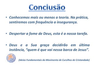 • Conhecemos mais ou menos a teoria. Na prática,
sentiremos com frequência a insegurança.
• Despertar a fome de Deus, esta é a nossa tarefa.
• Deus e a Sua graça decidirão em última
instância, “quem é que vai nessa barca de Jesus”.
(Ideias Fundamentais do Movimento de Cursilhos de Cristandade)

 