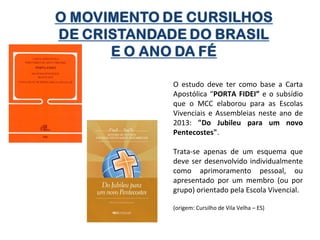 O estudo deve ter como base a Carta
Apostólica “PORTA FIDEI” e o subsídio
que o MCC elaborou para as Escolas
Vivenciais e Assembleias neste ano de
2013: "Do Jubileu para um novo
Pentecostes".
Trata-se apenas de um esquema que
deve ser desenvolvido individualmente
como aprimoramento pessoal, ou
apresentado por um membro (ou por
grupo) orientado pela Escola Vivencial.
(origem: Cursilho de Vila Velha – ES)

 
