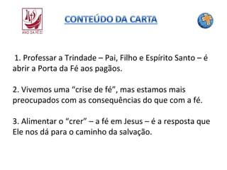 1. Professar a Trindade – Pai, Filho e Espírito Santo – é
abrir a Porta da Fé aos pagãos.
2. Vivemos uma “crise de fé”, mas estamos mais
preocupados com as consequências do que com a fé.
3. Alimentar o “crer” – a fé em Jesus – é a resposta que
Ele nos dá para o caminho da salvação.

 