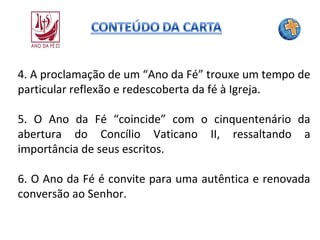 4. A proclamação de um “Ano da Fé” trouxe um tempo de
particular reflexão e redescoberta da fé à Igreja.
5. O Ano da Fé “coincide” com o cinquentenário da
abertura do Concílio Vaticano II, ressaltando a
importância de seus escritos.
6. O Ano da Fé é convite para uma autêntica e renovada
conversão ao Senhor.

 