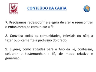 7. Precisamos redescobrir a alegria de crer e reencontrar
o entusiasmo de comunicar a fé.
8. Convoca todas as comunidades, eclesiais ou não, a
fazer publicamente a profissão do Credo.
9. Sugere, como atitudes para o Ano da Fé, confessar,
celebrar e testemunhar a fé, de modo criativo e
generoso.

 