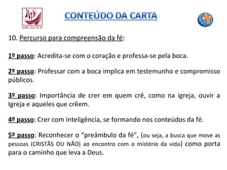 10. Percurso para compreensão da fé:
1º passo: Acredita-se com o coração e professa-se pela boca.
2º passo: Professar com a boca implica em testemunho e compromisso
públicos.
3º passo: Importância de crer em quem crê, como na igreja, ouvir a
Igreja e aqueles que crêem.
4º passo: Crer com inteligência, se formando nos conteúdos da fé.
5º passo: Reconhecer o “preâmbulo da fé”, (ou seja, a busca que move as
pessoas (CRISTÃS OU NÃO) ao encontro com o mistério da vida ) como porta
para o caminho que leva a Deus.

 
