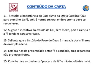 11. Ressalta a importância do Catecismo da Igreja Católica (CIC)
para o ensino da fé, pois é norma segura, onde o crente deve se
reconhecer.
12. Sugere o incentivo ao estudo do CIC, sem medo, pois a ciência e
a fé tendem para a verdade.
13. Salienta que a história do Povo de Deus é marcada por milhares
de exemplos de fé.
14. Lembra-nos da proximidade entre fé e caridade, cuja separação
não promove frutos.
15. Convite para a constante “procura da fé” e não indolentes na fé.

 