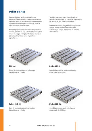PORTA PALLET | PALETIZAÇÃO
10
Pallet de Aço
O Pallet de Aço da Longa Industrial, possui as
opções de tratamento de superfície em
galvanização a fogo, eletrolítico ou pintura
eletrostática.
Desenvolvidos e fabricados pela Longa
Industrial. São projetados para suportar cargas
de maior peso. Os modelos disponíveis seguem
o dimensionamento padrão (PBR) ou especial,
de acordo com a necessidade.
Também oferecem maior durabilidade e
resistência, reduzindo os custos de manutenção
ou reposição dos pallets daniﬁcados.
Além de proporcionar uma armazenagem mais
robusta, o Pallet de Aço é de fácil higienização e
imune às pragas e fungos, ideal para empresas
do ramo alimentício, como frigoríﬁcos e
agricultores.
PM – 4
Possui 04 pontos de apoio individuais.
Capacidade de 1.200kg.
Pallet ISO IV
Com 09 pontos de apoio interligados.
Capacidade de 1.500kg.
Pallet ISO II
Possui 09 pontos de apoio interligados.
Capacidade de 1.500kg.
Pallet ISO III
Com 06 pontos de apoio interligados.
Capacidade de 1.200kg.
 