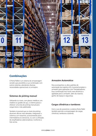 WWW.LONGA.COM.BR 11
Combinações
O Porta Pallet é um sistema de armazenagem
versátil, que possibilita a sua combinação com
outros sistemas, atendendo diversas
necessidades operacionais no armazém.
Sistemas de picking manual
Utilizando os níveis, com planos metálicos, em
madeira ou grades de aço, o sistema passa a
oferecer uma área de picking manual para
cargas leves e não paletizadas.
Também é possível que os níveis de picking
alcancem alturas mais elevadas, integrando o
sistema a um mezanino, acrescentando pisos
intermediários às estruturas, ou com a utilização
de empilhadeiras selecionadoras. Conforme a
foto acima.
Armazém Automático
Para acompanhar os altos padrões de
automação da Logística 4.0, é possível projetar o
armazém para operações com Transelevadores.
Essa combinação traz muito mais eﬁciência e
agilidade para o armazém, além do máximo
ganho de espaço e segurança.
Cargas cilíndricas e tambores
Com o uso de acessórios o sistema Porta Pallet
também permite a armazenagem de cargas
cilíndricas, tambores e bobinas.
 