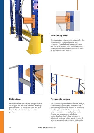 PORTA PALLET | PALETIZAÇÃO
18
Pino de Segurança
Pino de aço para o travamento das posições das
longarinas com conector de garra, nos
montantes. Em cada longarina são colocados
dois pinos de segurança, um em cada conector,
evitando que se soltem das estruturas no caso
de possíveis choques verticais.
Distanciador Travamento superior
Os distanciadores são responsáveis por fazer as
amarrações nas estruturas bifrontais e de dupla
profundidade. São ﬁxados nos furos das faces
laterais das colunas internas, por meio de
parafusos.
Para o máximo aproveitamento da verticalização,
o travamento superior reduz a instabilidade
vertical, que pode ocorrer durante as operações
de estocagem e retirada dos produtos. Sua
função é unir os montantes de altura muito
elevada, que ultrapassem a relação de
“profundidade X altura”. De acordo com os
cálculos do projeto e exigências das normas de
segurança, sua utilização pode ser obrigatória.
 