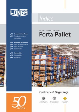 PORTA PALLET | PALETIZAÇÃO
2
p03 Características Gerais
p04 Principais vantagens
e benefícios
p05 Armazém Porta Pallet
p06 Tipos de empilhadeiras
p09 Tipos de Pallet
p11 Combinações
p12 Composição
p13 Itens padrões
p20 Acessórios
Porta Pallet
SISTEMA DE ARMAZENAGEM
 