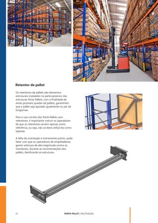 PORTA PALLET | PALETIZAÇÃO
22
Retentor de pallet
Os retentores de pallets são elementos
estruturais instalados na parte posterior das
estruturas Porta Pallets, com a ﬁnalidade de
evitar possíveis quedas de pallets, garantindo
que o pallet seja apoiado igualmente no par de
longarinas.
A falta de orientação e treinamento prévio, pode
fazer com que os operadores de empilhadeiras
gerem esforços de alta magnitude contra os
montantes, durante as movimentações dos
pallets, daniﬁcando as estruturas.
Para o uso correto dos Porta Pallets com
retentores, é importante instruir os operadores
de que os retentores servem apenas como
referência, ou seja, não se deve utilizá-los como
batente.
 