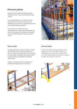 WWW.LONGA.COM.BR 23
WWW.LONGA.COM.BR
Sua utilização permite a criação de áreas de
armazenamento de cargas menores e não
paletizadas, que podem ser acessadas facilmente
e manuseadas pelos operadores.
Os planos de picking oferecidos pela Longa
Industrial tornam a estrutura Porta Pallets mais
versátil.
Em conjunto com mezaninos, pisos
intermediários e modelos de empilhadeiras que
elevam o operador até o produto armazenado,
as áreas de picking podem alcançar grandes
alturas.
Para apoio direto das cargas no plano aramado
são utilizadas transversinas que reforçam os
planos e aumentam a segurança. O uso do plano
aramado exige a realização cálculos para deﬁnir
as especiﬁcações, quantidades e perﬁs das
transversinas.
O plano aramado também é utilizado como
proteção antiqueda, quando necessário.
O plano de madeira, geralmente possui uma
espessura de 15 mm, em OSB ou MDF. Sua
utilização forma os níveis de armazenamento
com uma superfície plana para alocar as cargas e
distribuí-las de maneira uniforme.
Planos para picking
Plano aramado Plano de madeira
 