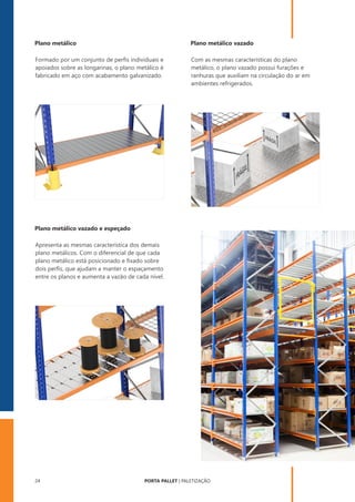 PORTA PALLET | PALETIZAÇÃO
24
Formado por um conjunto de perﬁs individuais e
apoiados sobre as longarinas, o plano metálico é
fabricado em aço com acabamento galvanizado.
Com as mesmas características do plano
metálico, o plano vazado possui furações e
ranhuras que auxiliam na circulação do ar em
ambientes refrigerados.
Apresenta as mesmas característica dos demais
plano metálicos. Com o diferencial de que cada
plano metálico está posicionado e ﬁxado sobre
dois perﬁs, que ajudam a manter o espaçamento
entre os planos e aumenta a vazão de cada nível.
Plano metálico Plano metálico vazado
Plano metálico vazado e espeçado
 