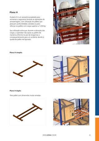 WWW.LONGA.COM.BR 25
Plano H
Sua utilização evita que, durante a alocação das
cargas, o operador não apoie os pallets de
maneira uniforme no par de longarinas e
consequentemente gere um acidente devido à
queda de pallet mal apoiado.
O plano H é um acessório projetado para
aumentar a segurança durante as operações de
armazenagem, com utilização de pallets que
possuem profundidades variadas ou para
reforçar os pallets com carga superior a 1.250 kg.
Plano H simples
Plano H duplo
Para pallet com dimensões muita variadas.
 