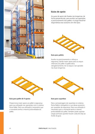 PORTA PALLET | PALETIZAÇÃO
26
Guias de apoio
As guias de apoio são ﬁxadas nas longarinas, de
forma perpendicular, para auxiliar nas operações
e posicionamento dos pallets. A Longa Industrial
disponibiliza esse acessório em três tipos:
Para a armazenagem de caçambas no sistema
Porta Pallet é obrigatório o uso desse acessório,
por questões de segurança. Para sua utilização é
necessário que o montante tenha a mesma
profundidade do pallet. Também pode suportar
cargas pontuais quando houver a aba de stop ao
fundo da guia.
Auxilia no posicionamento e reforça a
segurança, dando maior apoio para os esquis
inferiores do pallet. O pallet deve,
obrigatoriamente, ter os esquis e ser apoiado
nas duas longarinas.
Proporciona maior apoio ao pallet e segurança
para sua utilização nas operações com o sistema
Porta Pallet. Para sua utilização é necessário que
o montante tenha a mesma profundidade do
pallet.
Guia para pallets
Guia para pallet de 9 apoios Guia para caçambas
 