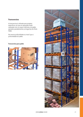 WWW.LONGA.COM.BR 27
Transversina
A transversina é utilizada para projetos
especíﬁcos, em que as operações serão
realizadas com os esquis inferiores, do pallet,
apoiados paralelamente as longarinas do Porta
Pallet.
Na mesma profundidade ou maior que a
profundidade do pallet.
Transversina para pallet
 