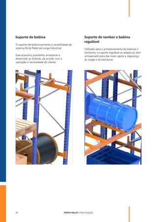 PORTA PALLET | PALETIZAÇÃO
28
Suporte de bobina
O suporte de bobina aumenta a versatilidade do
sistema Porta Pallet da Longa Industrial.
Esse acessório possibilita, armazenar e
desenrolar as bobinas, de acordo com a
operação e necessidade do cliente.
Suporte de tambor e bobina
regulável
Utilizado para o armazenamento de bobinas e
tambores, o suporte regulável se adapta ao item
armazenado para dar maior apoio e segurança
às cargas e às estruturas.
 