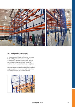 WWW.LONGA.COM.BR 29
Tela antiqueda (aço/nylon)
A tela antiqueda é ﬁxada ao fundo da estrutura
Porta Pallet, para minimizar os riscos de
acidentes, que podem ocorrer com as pessoas
que transitam no armazém, pela queda de
materiais ou produtos armazenados nos pallets.
Geralmente são utilizadas em áreas de circulação
de pessoas, como em corredores de pedestres,
existentes atrás de uma rua monofrontal.
 