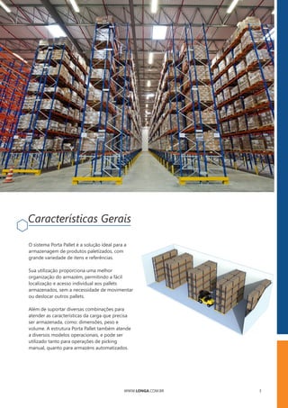 WWW.LONGA.COM.BR 3
Sua utilização proporciona uma melhor
organização do armazém, permitindo a fácil
localização e acesso individual aos pallets
armazenados, sem a necessidade de movimentar
ou deslocar outros pallets.
O sistema Porta Pallet é a solução ideal para a
armazenagem de produtos paletizados, com
grande variedade de itens e referências.
Além de suportar diversas combinações para
atender as características da carga que precisa
ser armazenada, como: dimensões, peso e
volume. A estrutura Porta Pallet também atende
a diversos modelos operacionais, e pode ser
utilizado tanto para operações de picking
manual, quanto para armazéns automatizados.
Características Gerais
 