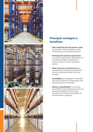 PORTA PALLET | PALETIZAÇÃO
4
Ÿ Versatilidade para adaptação e combinação
com outros sistemas de armazenagem, áreas
de picking manual e automação.
Ÿ Máxima compatibilidade. As estruturas
Porta Pallet da Longa Industrial possuem uma
grande quantidade de acessórios que
atendem as mais diversas necessidades de
armazenamento e segurança.
Ÿ Otimização dos processos operacionais
com máxima organização e seletividade. Com
o sistema Porta Pallet, a localização e o
acesso as cargas se tornam mais fáceis e
práticos.
Ÿ Maior volume de armazenamento pela
verticalização do estoque, aproveitando ao
máximo a altura do ambiente interno do
armazém.
Ÿ Mais controle do ﬂuxo de entrada e saída
dos produtos, redução de perdas e maior
eﬁciência para o cumprimento de prazos.
Principais vantagens e
benefícios
 