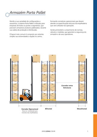 WWW.LONGA.COM.BR 5
Corredor Operacional
Deve ser considerado para
manobra das empilhadeiras.
Bifrontal Monofrontal
Corredor entre
Estruturas
Devido a sua variedade de conﬁgurações e
acessórios, o sistema Porta Pallet é indicado para
empresas de todos os portes e segmentos, que
precisam armazenar produtos paletizados, durante
sua cadeia de produção e distribuição.
O layout mais comum é composto por estantes
simples nas extremidades e duplas no centro,
formando corredores operacionais que devem
atender as especiﬁcações técnicas da empilhadeira
que será utilizada nas operações.
Sendo primordial o cumprimento de normas,
cálculos e medidas, que garantem a segurança do
armazém e de seus operadores.
Armazém Porta Pallet
 