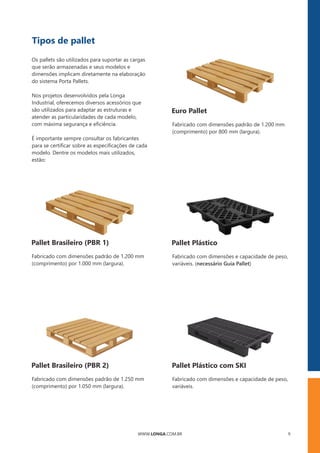 WWW.LONGA.COM.BR 9
Tipos de pallet
É importante sempre consultar os fabricantes
para se certiﬁcar sobre as especiﬁcações de cada
modelo. Dentre os modelos mais utilizados,
estão:
Nos projetos desenvolvidos pela Longa
Industrial, oferecemos diversos acessórios que
são utilizados para adaptar as estruturas e
atender as particularidades de cada modelo,
com máxima segurança e eﬁciência.
Os pallets são utilizados para suportar as cargas
que serão armazenadas e seus modelos e
dimensões implicam diretamente na elaboração
do sistema Porta Pallets.
Pallet Brasileiro (PBR 1)
Fabricado com dimensões padrão de 1.200 mm
(comprimento) por 1.000 mm (largura).
Euro Pallet
Fabricado com dimensões padrão de 1.200 mm
(comprimento) por 800 mm (largura).
Pallet Plástico
Fabricado com dimensões e capacidade de peso,
variáveis. (necessário Guia Pallet)
Pallet Brasileiro (PBR 2)
Fabricado com dimensões padrão de 1.250 mm
(comprimento) por 1.050 mm (largura).
Pallet Plástico com SKI
Fabricado com dimensões e capacidade de peso,
variáveis.
 