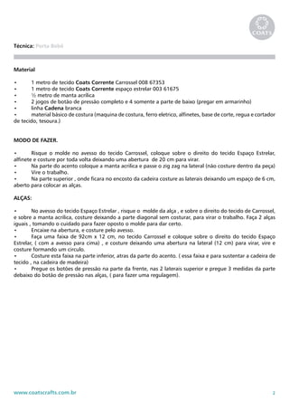 2www.coatscrafts.com.br
Técnica: Porta Bebê
Material
•	 1 metro de tecido Coats Corrente Carrossel 008 67353
•	 1 metro de tecido Coats Corrente espaço estrelar 003 61675
•	 ½ metro de manta acrílica
•	 2 jogos de botão de pressão completo e 4 somente a parte de baixo (pregar em armarinho)
•	 linha Cadena branca
•	 material básico de costura (maquina de costura, ferro eletrico, alfinetes, base de corte, regua e cortador
de tecido, tesoura.)
MODO DE FAZER.
•	 Risque o molde no avesso do tecido Carrossel, coloque sobre o direito do tecido Espaço Estrelar,
alfinete e costure por toda volta deixando uma abertura de 20 cm para virar.
•	 Na parte do acento coloque a manta acrilica e passe o zig zag na lateral (não costure dentro da peça)
•	 Vire o trabalho.
•	 Na parte superior , onde ficara no encosto da cadeira costure as laterais deixando um espaço de 6 cm,
aberto para colocar as alças.
ALÇAS:
•	 No avesso do tecido Espaço Estrelar , risque o molde da alça , e sobre o direito do tecido de Carrossel,
e sobre a manta acrilica, costure deixando a parte diagonal sem costurar, para virar o trabalho. Faça 2 alças
iguais , tomando o cuidado para fazer oposto o molde para dar certo.
•	 Encaixe na abertura, e costure pelo avesso.
•	 Faça uma faixa de 92cm x 12 cm, no tecido Carrossel e coloque sobre o direito do tecido Espaço
Estrelar, ( com a avesso para cima) , e costure deixando uma abertura na lateral (12 cm) para virar, vire e
costure formando um circulo.
•	 Costure esta faixa na parte inferior, atras da parte do acento. ( essa faixa e para sustentar a cadeira de
tecido , na cadeira de madeira)
•	 Pregue os botões de pressão na parte da frente, nas 2 laterais superior e pregue 3 medidas da parte
debaixo do botão de pressão nas alças, ( para fazer uma regulagem).
 