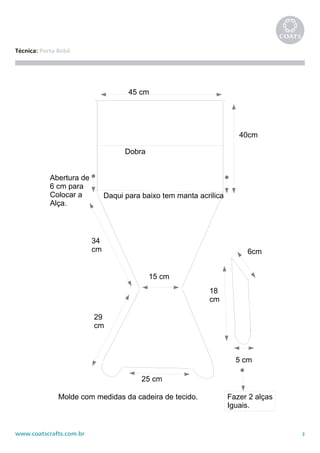 3www.coatscrafts.com.br
Técnica: Porta Bebê
45 cm
40cm
34
cm
29
cm
25 cm
15 cm
Dobra
Abertura de
6 cm para
Colocar a
Alça.
6cm
18
cm
5 cm
Fazer 2 alças
Iguais.
Daqui para baixo tem manta acrilica
Molde com medidas da cadeira de tecido.
 