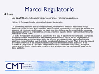 Marco Regulatorio Leyes Ley 32/2003, de 3 de noviembre, General de Telecomunicaciones “ Artículo 18. Conservación de los números telefónicos por los abonados. Los operadores que exploten redes públicas telefónicas o presten servicios telefónicos disponibles al público garantizarán que los abonados a dichos servicios puedan conservar, previa solicitud, los números que les hayan sido asignados, con independencia del operador que preste el servicio. Mediante real decreto se fijarán los supuestos a los que sea de aplicación la conservación de números, así como los aspectos técnicos y administrativos necesarios para que ésta se lleve a cabo. Los costes derivados de la actualización de los elementos de la red y de los sistemas necesarios para hacer posible la conservación de los números deberán ser sufragados por cada operador sin que, por ello, tengan derecho a percibir indemnización alguna. Los demás costes que produzca la conservación de los números telefónicos se repartirán, a través del oportuno acuerdo, entre los operadores afectados por el cambio. A falta de acuerdo, resolverá la Comisión del Mercado de las Telecomunicaciones. Los precios de interconexión para la aplicación de las facilidades de conservación de los números habrán de estar orientados en función de los costes y, en caso de imponerse cuotas directas a los abonados, no deberán tener, en ningún caso, efectos disuasorios para el uso de dichas facilidades.” 