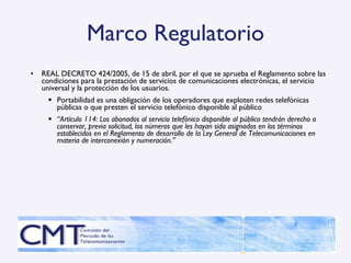 Marco Regulatorio REAL DECRETO 424/2005, de 15 de abril, por el que se aprueba el Reglamento sobre las condiciones para la prestación de servicios de comunicaciones electrónicas, el servicio universal y la protección de los usuarios. Portabilidad es una obligación de los operadores que exploten redes telefónicas públicas o que presten el servicio telefónico disponible al público “ Artículo 114:  Los abonados al servicio telefónico disponible al público tendrán derecho a conservar, previa solicitud, los números que les hayan sido asignados en los términos establecidos en el Reglamento de desarrollo de la Ley General de Telecomunicaciones en materia de interconexión y numeración.” 