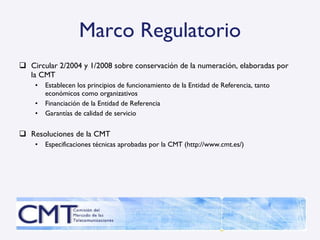 Marco Regulatorio Circular 2/2004 y 1/2008 sobre conservación de la numeración, elaboradas por la CMT Establecen los principios de funcionamiento de la Entidad de Referencia, tanto económicos como organizativos Financiación de la Entidad de Referencia Garantías de calidad de servicio Resoluciones de la CMT Especificaciones técnicas aprobadas por la CMT ( http://www.cmt.es/) 