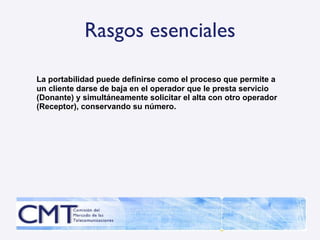 Rasgos esenciales La portabilidad puede definirse como el proceso que permite a un cliente darse de baja en el operador que le presta servicio (Donante) y simultáneamente solicitar el alta con otro operador (Receptor), conservando su número. 