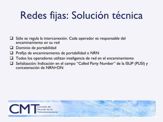 Redes fijas: Solución técnica Sólo se regula la interconexión. Cada operador es responsable del encaminamiento en su red Dominio de portabilidad Prefijo de encaminamiento de portabilidad o NRN Todos los operadores utilizan inteligencia de red en el encaminamiento Señalización: Indicación en el campo “Called Party Number” de la ISUP (PUSI) y concatenación de NRN+DN 