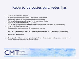 Reparto de costes para redes fijas COSTES DE “SET UP”  (Origen) Se repartió de forma proporcional a la población cubierta en el  ámbito de la licencia de cada operador (licencias regionales) Más complicado para operadores que no ofrecen acceso directo COSTES DE MANTENIMIENTO (Actualidad) PARTE FIJA (Igual para todos) + PARTE VARIABLE (Asociada al número de portabilidades) COSTES DE ENRUTAMIENTO Cada operador asume sus costes de enrutamiento internos (0,4 x Pr / ∑Miembros) + (0,6 x Pr x ((0,75 x ∑Aceptadas+ 0,25 x ∑Donante) / ∑Aceptadas)) Donde Pr = Presupuesto Cada operador debe aportar una garantía equivalente a 2 meses de asociado para ser miembro y a cambio se eliminan los costes de establecimiento 