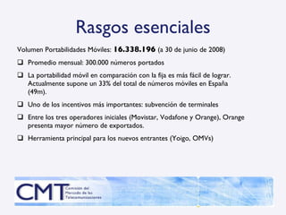 Rasgos esenciales Volumen Portabilidades Móviles:  16.338.196   (a 30 de junio de 2008) Promedio mensual: 300.000 números portados  La portabilidad móvil en comparación con la fija es más fácil de lograr. Actualmente supone un 33% del total de números móviles en España (49m).  Uno de los incentivos más importantes: subvención de terminales Entre los tres operadores iniciales (Movistar, Vodafone y Orange), Orange presenta mayor número de exportados. Herramienta principal para los nuevos entrantes (Yoigo, OMVs) 