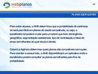 PLANOS EQUIVALENTES Para evitar abusos, a ANS determinou que a portabilidade de carências só será permitida em planos de saúde compatíveis, ou seja, o beneficiário só poderá mudar para um plano que tiver abrangência geográfica, segmentação assistencial, tipo de contratação e faixa de preço semelhantes ao qual ele já é cliente. Caberá à Agência determinar quais planos são compatíveis com quais. Para orientar o consumidor, a ANS disponibilizará um aplicativo onde o beneficiário poderá consultar os planos semelhantes para fins de portabilidade. 