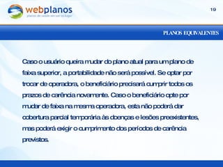 PLANOS EQUIVALENTES Caso o usuário queira mudar do plano atual para um plano de faixa superior, a portabilidade não será possível. Se optar por trocar de operadora, o beneficiário precisará cumprir todos os prazos de carência novamente. Caso o beneficiário opte por mudar de faixa na mesma operadora, esta não poderá dar cobertura parcial temporária às doenças e lesões preexistentes, mas poderá exigir o cumprimento dos períodos de carência previstos. 