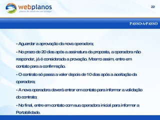 PASSO-A-PASSO - Aguardar a aprovação da nova operadora; - No prazo de 20 dias após a assinatura da proposta, a operadora não responder, já é considerada a provação. Mesmo assim, entre em contato para a confirmação. - O contrato só passa a valer depois de 10 dias após a aceitação da operadora; - A nova operadora deverá entrar em contato para informar a validação do contrato; - No final, entre em contato com sua operadora inicial para informar a Portabilidade. 