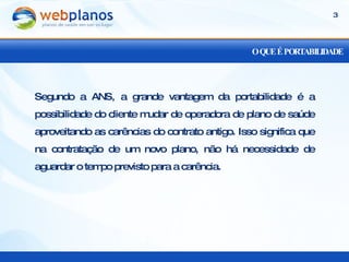 O QUE É PORTABILIDADE Segundo a ANS, a grande vantagem da portabilidade é a possibilidade do cliente mudar de operadora de plano de saúde aproveitando as carências do contrato antigo. Isso significa que na contratação de um novo plano, não há necessidade de aguardar o tempo previsto para a carência. 